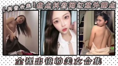 抖音网红合集！美女意外露点，骚穴巨乳全裸出镜，看硬！