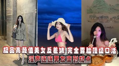 极品高颜值美女反差婊完全露脸顶级口活淫声连连男友爽到极点泄密流出